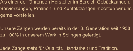 Als einer der führenden Hersteller im Bereich Gebäckzangen,  Servierzangen, Pralinen- und Konfektzangen möchten wir uns  gerne vorstellen.  Unsere Zangen werden bereits in der 3. Generation seit 1938  zu 100% in unserem Werk in Solingen gefertigt.  Jede Zange steht für Qualität, Handarbeit und Tradition.